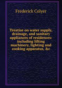 Treatise on water supply, drainage, and sanitary appliances of residences: including lifting machinery, lighting and cooking apparatus, &amp;c.