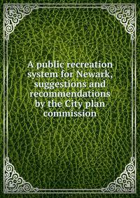 A public recreation system for Newark, suggestions and recommendations by the City plan commission
