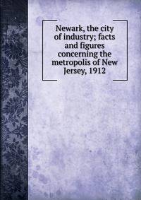 Newark, the city of industry; facts and figures concerning the metropolis of New Jersey, 1912