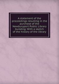 A statement of the proceedings resulting in the purchase of the Newburyport Public Library building: With a sketch of the history of the library