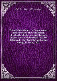 Priestly blemishes, or, Some secret hindrances to the realization of priestly ideals: a sequel being a second course of practical lectures delivered . "Our Society" and other clergy, in Lent, 1902