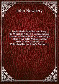 Logic Made Familiar and Easy: To Which Is Added a Compendious System of Metaphysics Or Ontology : Being the Fifth Volume of the Circle of the Sciences, &amp;c. Published by the King's Authority