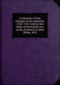 A narrative of the changes in the ministry, 1765-1767, told by the Duke of Newcastle in a series of letters to John White, M.P