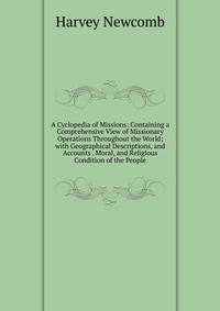 A Cyclopedia of Missions: Containing a Comprehensive View of Missionary Operations Throughout the World; with Geographical Descriptions, and Accounts . Moral, and Religious Condition of the People