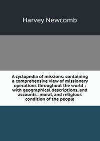 A cyclopedia of missions: containing a comprehensive view of missionary operations throughout the world : with geographical descriptions, and accounts . moral, and religious condition of the people