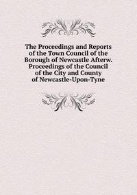 The Proceedings and Reports of the Town Council of the Borough of Newcastle Afterw. Proceedings of the Council of the City and County of Newcastle-Upon-Tyne