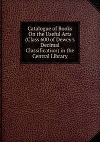Catalogue of Books On the Useful Arts (Class 600 of Dewey's Decimal Classification) in the Central Library