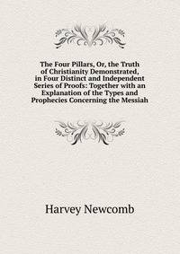 The Four Pillars, Or, the Truth of Christianity Demonstrated, in Four Distinct and Independent Series of Proofs: Together with an Explanation of the Types and Prophecies Concerning the Messiah