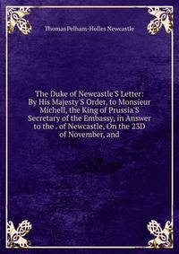The Duke of Newcastle'S Letter: By His Majesty'S Order, to Monsieur Michell, the King of Prussia'S Secretary of the Embassy, in Answer to the . of Newcastle, On the 23D of November, and