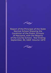 Report of the Principal of the State Normal School Shewing the Condition of the Public Schools of Maryland, with the Reports of the County School . Year Ending September, 30, 1869. Volume 1870