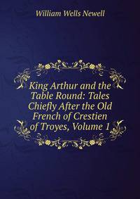 King Arthur and the Table Round: Tales Chiefly After the Old French of Crestien of Troyes, Volume 1
