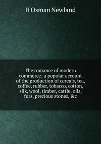 The romance of modern commerce; a popular account of the production of cereals, tea, coffee, rubber, tobacco, cotton, silk, wool, timber, cattle, oils, furs, precious stones, &amp;c.