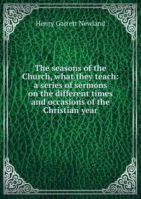 The seasons of the Church, what they teach: a series of sermons on the different times and occasions of the Christian year