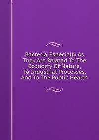 Bacteria, Especially As They Are Related To The Economy Of Nature, To Industrial Processes, And To The Public Health