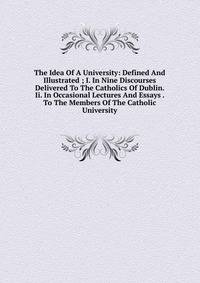 The Idea Of A University: Defined And Illustrated ; I. In Nine Discourses Delivered To The Catholics Of Dublin. Ii. In Occasional Lectures And Essays . To The Members Of The Catholic University
