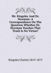 Mr. Kingsley And Dr. Newman: A Correspondence On The Question Whether Dr. Newman Teaches That Truth Is No Virtue?