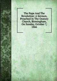 The Pope And The Revolution: A Sermon, Preached In The Oratory Church, Birmingham, On Sunday, October 7, 1866