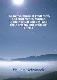 The new supplies of gold: facts, and statements, relative to their actual amount; and their present and probable effects