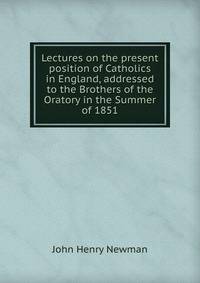 Lectures on the present position of Catholics in England, addressed to the Brothers of the Oratory in the Summer of 1851