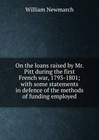 On the loans raised by Mr. Pitt during the first French war, 1793-1801; with some statements in defence of the methods of funding employed
