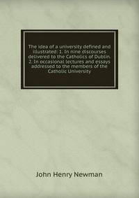 The idea of a university defined and illustrated: 1. In nine discourses delivered to the Catholics of Dublin. 2. In occasional lectures and essays addressed to the members of the Catholic University