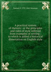 A practical system of rhetoric: or the principles and rules of style inferred from examples of writing ; to which is added a historical dissertation on English style