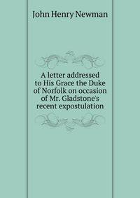A letter addressed to His Grace the Duke of Norfolk on occasion of Mr. Gladstone's recent expostulation