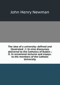 The idea of a university: defined and illustrated ; I. In nine discourses delivered to the Catholics of Dublin ; II. In occasional lectures and essays . to the members of the Catholic University