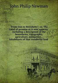 "From Dan to Beersheba"; or, The Land of promise as it now appears: including a description of the boundaries, topography, agriculture, antiquities, . inhabitants of that wonderful land .