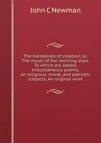 The harmonies of creation; or, The music of the morning stars. To which are added, miscellaneous poems, on religious, moral, and patriotic subjects. An original work