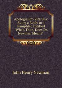 Apologia Pro Vita Sua: Being a Reply to a Pamphlet Entitled "What, Then, Does Dr. Newman Mean?" .