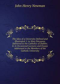 The Idea of a University Defined and Illustrated: I. in Nine Discoures Delivered to the Catholics of Dublin; Ii. in Occasional Lectures and Essays Addressed to the Members of the Catholic University