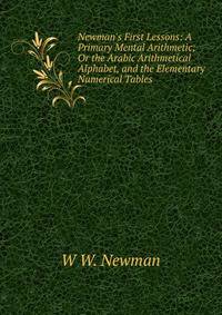 Newman's First Lessons: A Primary Mental Arithmetic; Or the Arabic Arithmetical Alphabet, and the Elementary Numerical Tables