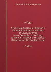 A Practical System of Rhetoric: Or, the Principles and Rules of Style, Inferred from Examples of Writing, to Which Is Added a Historical Dissertation On English Style