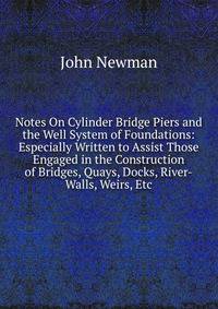 Notes On Cylinder Bridge Piers and the Well System of Foundations: Especially Written to Assist Those Engaged in the Construction of Bridges, Quays, Docks, River-Walls, Weirs, Etc