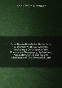 From Dan to Beersheba: Or the Land of Promise As It Now Appears, Including a Description of the Boundaries, Topography, Agriculture, Antiquities, Cities, and Present Inhabitants of That Wonderful Land