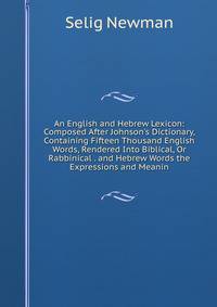 An English and Hebrew Lexicon: Composed After Johnson's Dictionary, Containing Fifteen Thousand English Words, Rendered Into Biblical, Or Rabbinical . and Hebrew Words the Expressions and Meanin