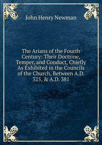 The Arians of the Fourth Century: Their Doctrine, Temper, and Conduct, Chiefly As Exhibited in the Councils of the Church, Between A.D. 325, &amp; A.D. 381