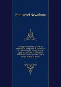 Anticipation of the speeches: intended to be spoken in the House of Commons, on Friday, May 4, upon the motion of Alderman Newnham, relative to the affairs of the Prince of Wales