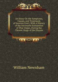 An Essay On the Symptoms, Causes, and Treatment, of Inversio Uteri: With a History of the Successful Extirpation of That Organ, During the Chronic Stage of the Disease