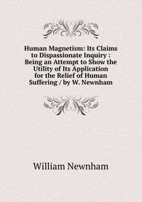 Human Magnetism: Its Claims to Dispassionate Inquiry : Being an Attempt to Show the Utility of Its Application for the Relief of Human Suffering / by W. Newnham