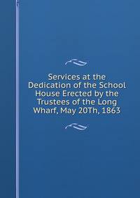 Services at the Dedication of the School House Erected by the Trustees of the Long Wharf, May 20Th, 1863
