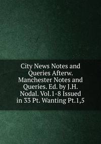 City News Notes and Queries Afterw. Manchester Notes and Queries. Ed. by J.H. Nodal. Vol.1-8 Issued in 33 Pt. Wanting Pt.1,5.
