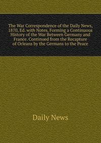 The War Correspondence of the Daily News, 1870, Ed. with Notes, Forming a Continuous History of the War Between Germany and France. Continued from the Recapture of Orleans by the Germans to the Peace
