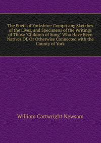 The Poets of Yorkshire: Comprising Sketches of the Lives, and Specimens of the Writings of Those "Children of Song" Who Have Been Natives Of, Or Otherwise Connected with the County of York
