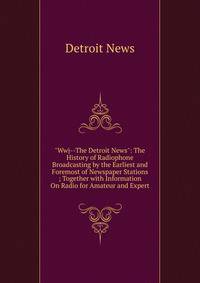"Wwj--The Detroit News": The History of Radiophone Broadcasting by the Earliest and Foremost of Newspaper Stations ; Together with Information On Radio for Amateur and Expert