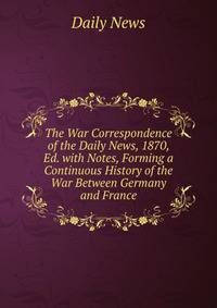 The War Correspondence of the Daily News, 1870, Ed. with Notes, Forming a Continuous History of the War Between Germany and France