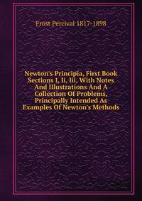 Newton's Principia, First Book Sections I, Ii, Iii, With Notes And Illustrations And A Collection Of Problems, Principally Intended As Examples Of Newton's Methods