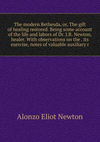 The modern Bethesda, or, The gift of healing restored. Being some account of the life and labors of Dr. J.R. Newton, healer. With observations on the . its exercise, notes of valuable auxiliary r