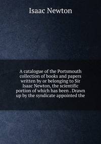 A catalogue of the Portsmouth collection of books and papers written by or belonging to Sir Isaac Newton, the scientific portion of which has been . Drawn up by the syndicate appointed the